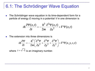 2
6.1: The Schrödinger Wave Equation
 The Schrödinger wave equation in its time-dependent form for a
particle of energy E moving in a potential V in one dimension is
 The extension into three dimensions is
where is an imaginary number.
 