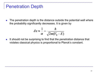 22
Penetration Depth
 The penetration depth is the distance outside the potential well where
the probability significantly decreases. It is given by
 It should not be surprising to find that the penetration distance that
violates classical physics is proportional to Planck’s constant.
 