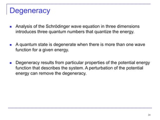 24
Degeneracy
 Analysis of the Schrödinger wave equation in three dimensions
introduces three quantum numbers that quantize the energy.
 A quantum state is degenerate when there is more than one wave
function for a given energy.
 Degeneracy results from particular properties of the potential energy
function that describes the system. A perturbation of the potential
energy can remove the degeneracy.
 