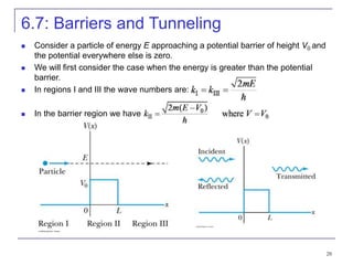 28
6.7: Barriers and Tunneling
 Consider a particle of energy E approaching a potential barrier of height V0 and
the potential everywhere else is zero.
 We will first consider the case when the energy is greater than the potential
barrier.
 In regions I and III the wave numbers are:
 In the barrier region we have
 