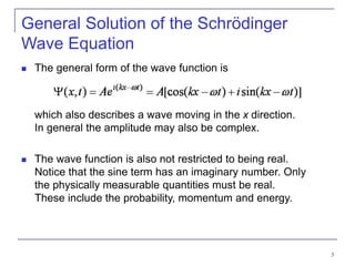 3
General Solution of the Schrödinger
Wave Equation
 The general form of the wave function is
which also describes a wave moving in the x direction.
In general the amplitude may also be complex.
 The wave function is also not restricted to being real.
Notice that the sine term has an imaginary number. Only
the physically measurable quantities must be real.
These include the probability, momentum and energy.
 