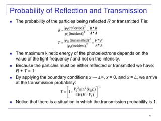 30
Probability of Reflection and Transmission
 The probability of the particles being reflected R or transmitted T is:
 The maximum kinetic energy of the photoelectrons depends on the
value of the light frequency f and not on the intensity.
 Because the particles must be either reflected or transmitted we have:
R + T = 1.
 By applying the boundary conditions x → ±∞, x = 0, and x = L, we arrive
at the transmission probability:
 Notice that there is a situation in which the transmission probability is 1.
 