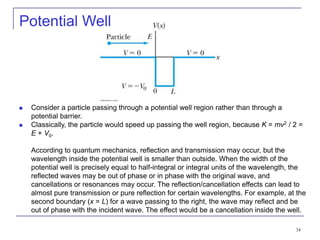 34
Potential Well
 Consider a particle passing through a potential well region rather than through a
potential barrier.
 Classically, the particle would speed up passing the well region, because K = mv2 / 2 =
E + V0.
According to quantum mechanics, reflection and transmission may occur, but the
wavelength inside the potential well is smaller than outside. When the width of the
potential well is precisely equal to half-integral or integral units of the wavelength, the
reflected waves may be out of phase or in phase with the original wave, and
cancellations or resonances may occur. The reflection/cancellation effects can lead to
almost pure transmission or pure reflection for certain wavelengths. For example, at the
second boundary (x = L) for a wave passing to the right, the wave may reflect and be
out of phase with the incident wave. The effect would be a cancellation inside the well.
 