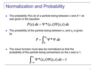 4
Normalization and Probability
 The probability P(x) dx of a particle being between x and X + dx
was given in the equation
 The probability of the particle being between x1 and x2 is given
by
 The wave function must also be normalized so that the
probability of the particle being somewhere on the x axis is 1.
 