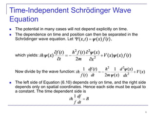 6
Time-Independent Schrödinger Wave
Equation
 The potential in many cases will not depend explicitly on time.
 The dependence on time and position can then be separated in the
Schrödinger wave equation. Let ,
which yields:
Now divide by the wave function:
 The left side of Equation (6.10) depends only on time, and the right side
depends only on spatial coordinates. Hence each side must be equal to
a constant. The time dependent side is
 