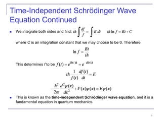 7
 We integrate both sides and find:
where C is an integration constant that we may choose to be 0. Therefore
This determines f to be
 This is known as the time-independent Schrödinger wave equation, and it is a
fundamental equation in quantum mechanics.
Time-Independent Schrödinger Wave
Equation Continued
 