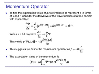 9
Momentum Operator
 To find the expectation value of p, we first need to represent p in terms
of x and t. Consider the derivative of the wave function of a free particle
with respect to x:
With k = p / ħ we have
This yields
 This suggests we define the momentum operator as .
 The expectation value of the momentum is
 