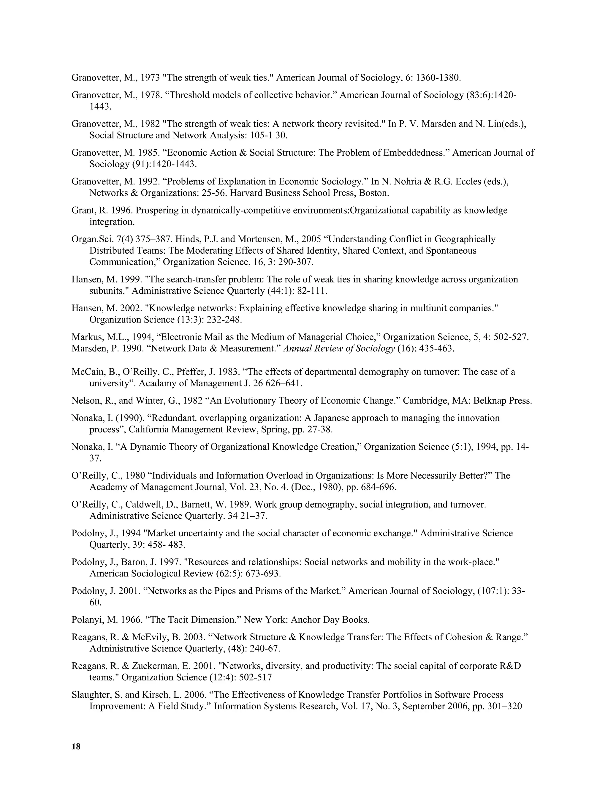 18
Granovetter, M., 1973 "The strength of weak ties." American Journal of Sociology, 6: 1360-1380.
Granovetter, M., 1978. “Threshold models of collective behavior.” American Journal of Sociology (83:6):1420-
1443.
Granovetter, M., 1982 "The strength of weak ties: A network theory revisited." In P. V. Marsden and N. Lin(eds.),
Social Structure and Network Analysis: 105-1 30.
Granovetter, M. 1985. “Economic Action & Social Structure: The Problem of Embeddedness.” American Journal of
Sociology (91):1420-1443.
Granovetter, M. 1992. “Problems of Explanation in Economic Sociology.” In N. Nohria & R.G. Eccles (eds.),
Networks & Organizations: 25-56. Harvard Business School Press, Boston.
Grant, R. 1996. Prospering in dynamically-competitive environments:Organizational capability as knowledge
integration.
Organ.Sci. 7(4) 375–387. Hinds, P.J. and Mortensen, M., 2005 “Understanding Conflict in Geographically
Distributed Teams: The Moderating Effects of Shared Identity, Shared Context, and Spontaneous
Communication,” Organization Science, 16, 3: 290-307.
Hansen, M. 1999. "The search-transfer problem: The role of weak ties in sharing knowledge across organization
subunits." Administrative Science Quarterly (44:1): 82-111.
Hansen, M. 2002. "Knowledge networks: Explaining effective knowledge sharing in multiunit companies."
Organization Science (13:3): 232-248.
Markus, M.L., 1994, “Electronic Mail as the Medium of Managerial Choice,” Organization Science, 5, 4: 502-527.
Marsden, P. 1990. “Network Data & Measurement.” Annual Review of Sociology (16): 435-463.
McCain, B., O’Reilly, C., Pfeffer, J. 1983. “The effects of departmental demography on turnover: The case of a
university”. Acadamy of Management J. 26 626–641.
Nelson, R., and Winter, G., 1982 “An Evolutionary Theory of Economic Change.” Cambridge, MA: Belknap Press.
Nonaka, I. (1990). “Redundant. overlapping organization: A Japanese approach to managing the innovation
process”, California Management Review, Spring, pp. 27-38.
Nonaka, I. “A Dynamic Theory of Organizational Knowledge Creation,” Organization Science (5:1), 1994, pp. 14-
37.
O’Reilly, C., 1980 “Individuals and Information Overload in Organizations: Is More Necessarily Better?” The
Academy of Management Journal, Vol. 23, No. 4. (Dec., 1980), pp. 684-696.
O’Reilly, C., Caldwell, D., Barnett, W. 1989. Work group demography, social integration, and turnover.
Administrative Science Quarterly. 34 21–37.
Podolny, J., 1994 "Market uncertainty and the social character of economic exchange." Administrative Science
Quarterly, 39: 458- 483.
Podolny, J., Baron, J. 1997. "Resources and relationships: Social networks and mobility in the work-place."
American Sociological Review (62:5): 673-693.
Podolny, J. 2001. “Networks as the Pipes and Prisms of the Market.” American Journal of Sociology, (107:1): 33-
60.
Polanyi, M. 1966. “The Tacit Dimension.” New York: Anchor Day Books.
Reagans, R. & McEvily, B. 2003. “Network Structure & Knowledge Transfer: The Effects of Cohesion & Range.”
Administrative Science Quarterly, (48): 240-67.
Reagans, R. & Zuckerman, E. 2001. "Networks, diversity, and productivity: The social capital of corporate R&D
teams." Organization Science (12:4): 502-517
Slaughter, S. and Kirsch, L. 2006. “The Effectiveness of Knowledge Transfer Portfolios in Software Process
Improvement: A Field Study.” Information Systems Research, Vol. 17, No. 3, September 2006, pp. 301–320
 