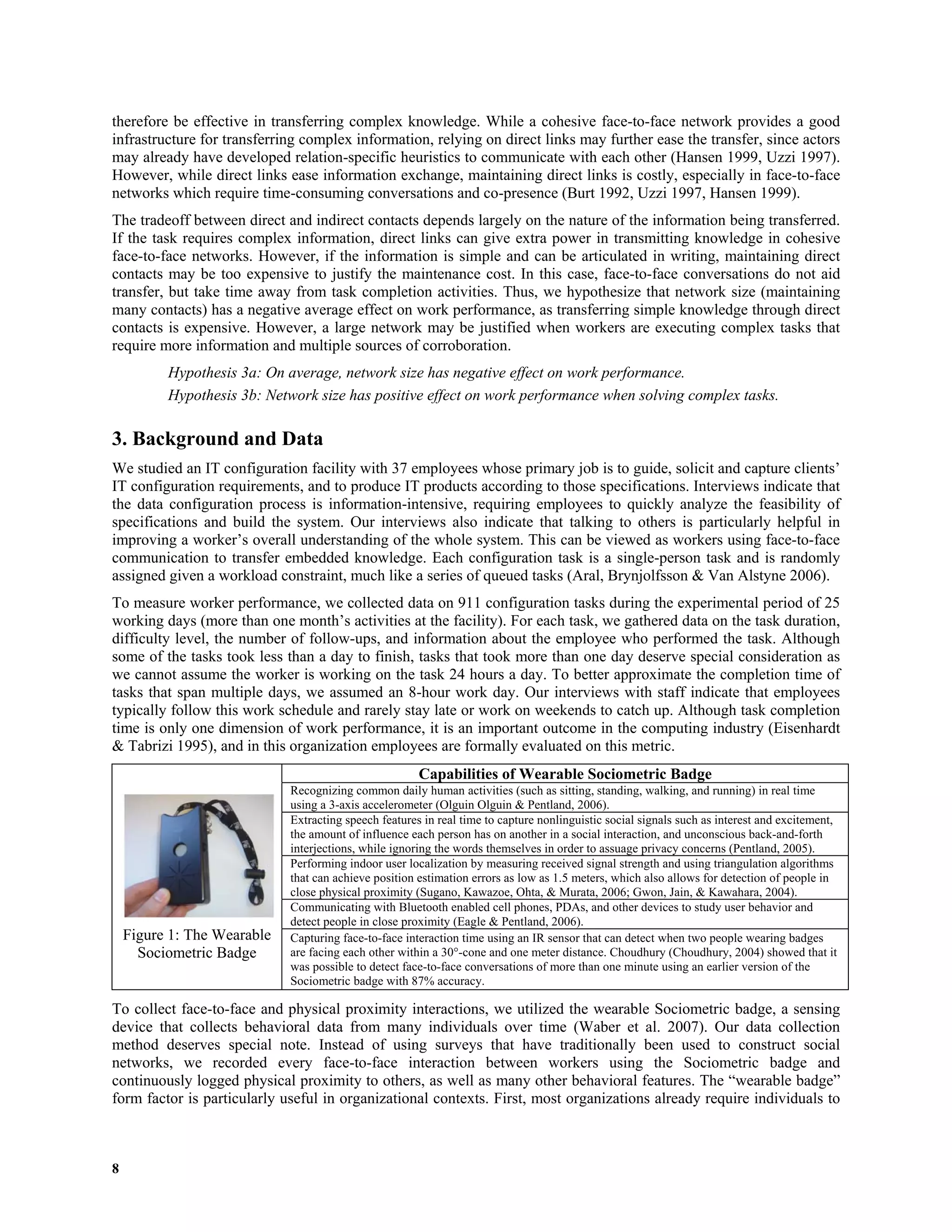 8
therefore be effective in transferring complex knowledge. While a cohesive face-to-face network provides a good
infrastructure for transferring complex information, relying on direct links may further ease the transfer, since actors
may already have developed relation-specific heuristics to communicate with each other (Hansen 1999, Uzzi 1997).
However, while direct links ease information exchange, maintaining direct links is costly, especially in face-to-face
networks which require time-consuming conversations and co-presence (Burt 1992, Uzzi 1997, Hansen 1999).
The tradeoff between direct and indirect contacts depends largely on the nature of the information being transferred.
If the task requires complex information, direct links can give extra power in transmitting knowledge in cohesive
face-to-face networks. However, if the information is simple and can be articulated in writing, maintaining direct
contacts may be too expensive to justify the maintenance cost. In this case, face-to-face conversations do not aid
transfer, but take time away from task completion activities. Thus, we hypothesize that network size (maintaining
many contacts) has a negative average effect on work performance, as transferring simple knowledge through direct
contacts is expensive. However, a large network may be justified when workers are executing complex tasks that
require more information and multiple sources of corroboration.
Hypothesis 3a: On average, network size has negative effect on work performance.
Hypothesis 3b: Network size has positive effect on work performance when solving complex tasks.
3. Background and Data
We studied an IT configuration facility with 37 employees whose primary job is to guide, solicit and capture clients’
IT configuration requirements, and to produce IT products according to those specifications. Interviews indicate that
the data configuration process is information-intensive, requiring employees to quickly analyze the feasibility of
specifications and build the system. Our interviews also indicate that talking to others is particularly helpful in
improving a worker’s overall understanding of the whole system. This can be viewed as workers using face-to-face
communication to transfer embedded knowledge. Each configuration task is a single-person task and is randomly
assigned given a workload constraint, much like a series of queued tasks (Aral, Brynjolfsson & Van Alstyne 2006).
To measure worker performance, we collected data on 911 configuration tasks during the experimental period of 25
working days (more than one month’s activities at the facility). For each task, we gathered data on the task duration,
difficulty level, the number of follow-ups, and information about the employee who performed the task. Although
some of the tasks took less than a day to finish, tasks that took more than one day deserve special consideration as
we cannot assume the worker is working on the task 24 hours a day. To better approximate the completion time of
tasks that span multiple days, we assumed an 8-hour work day. Our interviews with staff indicate that employees
typically follow this work schedule and rarely stay late or work on weekends to catch up. Although task completion
time is only one dimension of work performance, it is an important outcome in the computing industry (Eisenhardt
& Tabrizi 1995), and in this organization employees are formally evaluated on this metric.
Capabilities of Wearable Sociometric Badge
Recognizing common daily human activities (such as sitting, standing, walking, and running) in real time
using a 3-axis accelerometer (Olguin Olguin & Pentland, 2006).
Extracting speech features in real time to capture nonlinguistic social signals such as interest and excitement,
the amount of influence each person has on another in a social interaction, and unconscious back-and-forth
interjections, while ignoring the words themselves in order to assuage privacy concerns (Pentland, 2005).
Performing indoor user localization by measuring received signal strength and using triangulation algorithms
that can achieve position estimation errors as low as 1.5 meters, which also allows for detection of people in
close physical proximity (Sugano, Kawazoe, Ohta, & Murata, 2006; Gwon, Jain, & Kawahara, 2004).
Communicating with Bluetooth enabled cell phones, PDAs, and other devices to study user behavior and
detect people in close proximity (Eagle & Pentland, 2006).
 
 
Figure 1: The Wearable
Sociometric Badge
Capturing face-to-face interaction time using an IR sensor that can detect when two people wearing badges
are facing each other within a 30°-cone and one meter distance. Choudhury (Choudhury, 2004) showed that it
was possible to detect face-to-face conversations of more than one minute using an earlier version of the
Sociometric badge with 87% accuracy. 
To collect face-to-face and physical proximity interactions, we utilized the wearable Sociometric badge, a sensing
device that collects behavioral data from many individuals over time (Waber et al. 2007). Our data collection
method deserves special note. Instead of using surveys that have traditionally been used to construct social
networks, we recorded every face-to-face interaction between workers using the Sociometric badge and
continuously logged physical proximity to others, as well as many other behavioral features. The “wearable badge”
form factor is particularly useful in organizational contexts. First, most organizations already require individuals to
 