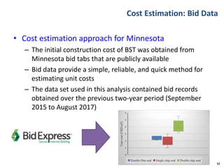 Cost Estimation: Bid Data
• Cost estimation approach for Minnesota
– The initial construction cost of BST was obtained from
Minnesota bid tabs that are publicly available
– Bid data provide a simple, reliable, and quick method for
estimating unit costs
– The data set used in this analysis contained bid records
obtained over the previous two-year period (September
2015 to August 2017)
12
 