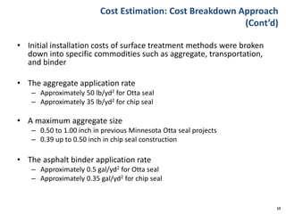 Cost Estimation: Cost Breakdown Approach
(Cont’d)
• Initial installation costs of surface treatment methods were broken
down into specific commodities such as aggregate, transportation,
and binder
• The aggregate application rate
– Approximately 50 lb/yd2 for Otta seal
– Approximately 35 lb/yd2 for chip seal
• A maximum aggregate size
– 0.50 to 1.00 inch in previous Minnesota Otta seal projects
– 0.39 up to 0.50 inch in chip seal construction
• The asphalt binder application rate
– Approximately 0.5 gal/yd2 for Otta seal
– Approximately 0.35 gal/yd2 for chip seal
15
 