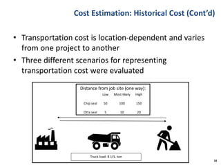 Cost Estimation: Historical Cost (Cont’d)
• Transportation cost is location-dependent and varies
from one project to another
• Three different scenarios for representing
transportation cost were evaluated
18
Distance from job site (one way):
Truck load: 8 U.S. ton
Low Most-likely High
Chip seal 50 100 150
Otta seal 5 10 20
 