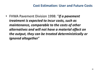 Cost Estimation: User and Future Costs
• FHWA Pavement Division 1998: “If a pavement
treatment is expected to incur costs, such as
maintenance, comparable to the costs of other
alternatives and will not have a material effect on
the output, they can be treated deterministically or
ignored altogether”
19
 