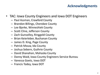Acknowledgments
• TAC: Iowa County Engineers and Iowa DOT Engineers
– Paul Assman, Crawford County
– Brandon Billings, Cherokee County
– Lee Bjerke, Winneshiek County
– Scott Cline, Jefferson County
– Zach Gunsolley, Ringgold County
– Brian Keierleber, Buchanan County
– James D. King, Page County
– Patrick Mouw, Ida County
– Joshua Sebern, Guthrie County
– David Shanahan, Mahaska County
– Danny Waid, Iowa County Engineers Service Bureau
– Vanessa Goetz, Iowa DOT
– Francis Todey, Iowa DOT
2
 