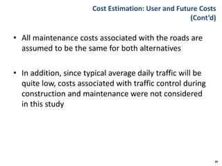 Cost Estimation: User and Future Costs
(Cont’d)
• All maintenance costs associated with the roads are
assumed to be the same for both alternatives
• In addition, since typical average daily traffic will be
quite low, costs associated with traffic control during
construction and maintenance were not considered
in this study
20
 