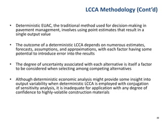 LCCA Methodology (Cont’d)
• Deterministic EUAC, the traditional method used for decision-making in
pavement management, involves using point estimates that result in a
single output value
• The outcome of a deterministic LCCA depends on numerous estimates,
forecasts, assumptions, and approximations, with each factor having some
potential to introduce error into the results
• The degree of uncertainty associated with each alternative is itself a factor
to be considered when selecting among competing alternatives
• Although deterministic economic analysis might provide some insight into
output variability when deterministic LCCA is employed with conjugation
of sensitivity analysis, it is inadequate for application with any degree of
confidence to highly-volatile construction materials
22
 