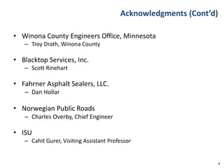 Acknowledgments (Cont’d)
• Winona County Engineers Office, Minnesota
– Troy Drath, Winona County
• Blacktop Services, Inc.
– Scott Rinehart
• Fahrner Asphalt Sealers, LLC.
– Dan Hollar
• Norwegian Public Roads
– Charles Overby, Chief Engineer
• ISU
– Cahit Gurer, Visiting Assistant Professor
3
 