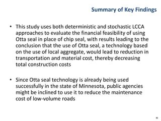 Summary of Key Findings
• This study uses both deterministic and stochastic LCCA
approaches to evaluate the financial feasibility of using
Otta seal in place of chip seal, with results leading to the
conclusion that the use of Otta seal, a technology based
on the use of local aggregate, would lead to reduction in
transportation and material cost, thereby decreasing
total construction costs
• Since Otta seal technology is already being used
successfully in the state of Minnesota, public agencies
might be inclined to use it to reduce the maintenance
cost of low-volume roads
31
 