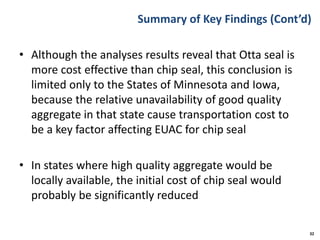Summary of Key Findings (Cont’d)
• Although the analyses results reveal that Otta seal is
more cost effective than chip seal, this conclusion is
limited only to the States of Minnesota and Iowa,
because the relative unavailability of good quality
aggregate in that state cause transportation cost to
be a key factor affecting EUAC for chip seal
• In states where high quality aggregate would be
locally available, the initial cost of chip seal would
probably be significantly reduced
32
 
