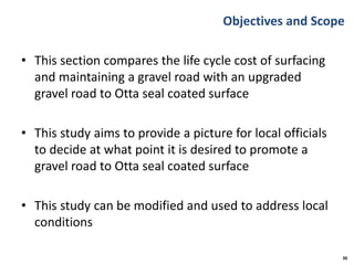 Objectives and Scope
• This section compares the life cycle cost of surfacing
and maintaining a gravel road with an upgraded
gravel road to Otta seal coated surface
• This study aims to provide a picture for local officials
to decide at what point it is desired to promote a
gravel road to Otta seal coated surface
• This study can be modified and used to address local
conditions
36
 