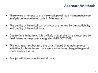 Approach/Methods
• There were attempts to use historical gravel road maintenance cost
analysis on low-volume roads in Minnesota
• The quality of historical cost analyses are limited by the availability
and quality of historical data
• Due to time limitations, it is unlikely that all the data is recorded by
field forces in the proper categories (MN DOT 2009)
• This was apparent because the data showed that maintenance
activities for bituminous roads were sometimes charged to gravel
roads and vice versa
• Few jurisdictions have historical data
37
 