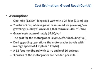 Cost Estimation: Gravel Road (Cont’d)
• Assumptions
– One-mile (1.6 Km) long road way with a 24 foot (7.3 m) top
– 2 inches (5 cm) of new gravel is assumed for graveling/ re-
graveling (1,000 yd3 /mile or 1,000 ton/mile- 480 m3/Km)
– Gravel costs approximately $7.00/yd3
– The cost for the motorgrader is 50 USD/hr (including fuel)
– During grading operations the motorgrader travels with
average speed of 4 mph (6.5 Km/hr)
– A 12 foot moldboard with carry angle of 60 degrees
– 3 passes of the motorgrader are needed per mile
39
 