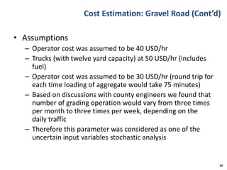 Cost Estimation: Gravel Road (Cont’d)
• Assumptions
– Operator cost was assumed to be 40 USD/hr
– Trucks (with twelve yard capacity) at 50 USD/hr (includes
fuel)
– Operator cost was assumed to be 30 USD/hr (round trip for
each time loading of aggregate would take 75 minutes)
– Based on discussions with county engineers we found that
number of grading operation would vary from three times
per month to three times per week, depending on the
daily traffic
– Therefore this parameter was considered as one of the
uncertain input variables stochastic analysis
40
 