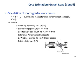 Cost Estimation: Gravel Road (Cont’d)
• Calculation of motorgrader work hours
– 𝐴 = 𝑆 × 𝑙 𝑒 − 𝑙 𝑜 × 5280 × 𝐸 (Caterpillar performance handbook,
2015)
– Where:
– A: Hourly operating area (ft2/hr)
– S: Operating speed (mph) = 4 mph
– Le: Effective blade length (ft) = 10.4 ft (from
– Caterpillar Performance Handbook)
– Lo: Width of overlap (ft) = 2.4 ft for 3 passes
– E: Job efficiency = 0.75
41
 
