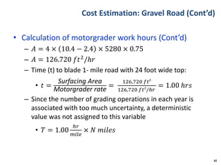 Cost Estimation: Gravel Road (Cont’d)
• Calculation of motorgrader work hours (Cont’d)
– 𝐴 = 4 × 10.4 − 2.4 × 5280 × 0.75
– 𝐴 = 126.720 𝑓𝑡2/ℎ𝑟
– Time (t) to blade 1- mile road with 24 foot wide top:
• 𝑡 =
Surfacing Area
Motorgrader rate
=
126,720 𝑓𝑡2
126,720 𝑓𝑡2
/ℎ𝑟
= 1.00 ℎ𝑟𝑠
– Since the number of grading operations in each year is
associated with too much uncertainty, a deterministic
value was not assigned to this variable
• 𝑇 = 1.00
ℎ𝑟
𝑚𝑖𝑙𝑒
× 𝑁 𝑚𝑖𝑙𝑒𝑠
42
 