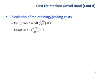Cost Estimation: Gravel Road (Cont’d)
• Calculation of maintaining/grading costs
– 𝐸𝑞𝑢𝑖𝑝𝑚𝑒𝑛𝑡 = 50 (
𝑈𝑆𝐷
ℎ𝑟
) × 𝑇
– 𝐿𝑎𝑏𝑜𝑟 = 40 (
𝑈𝑆𝐷
ℎ𝑟
) × 𝑇
43
 