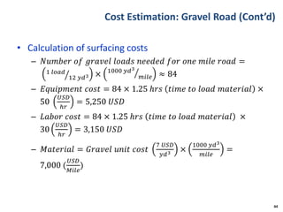 Cost Estimation: Gravel Road (Cont’d)
• Calculation of surfacing costs
– 𝑁𝑢𝑚𝑏𝑒𝑟 𝑜𝑓 𝑔𝑟𝑎𝑣𝑒𝑙 𝑙𝑜𝑎𝑑𝑠 𝑛𝑒𝑒𝑑𝑒𝑑 𝑓𝑜𝑟 𝑜𝑛𝑒 𝑚𝑖𝑙𝑒 𝑟𝑜𝑎𝑑 =
1 𝑙𝑜𝑎𝑑
12 𝑦𝑑3 × 1000 𝑦𝑑3
𝑚𝑖𝑙𝑒 ≈ 84
– 𝐸𝑞𝑢𝑖𝑝𝑚𝑒𝑛𝑡 𝑐𝑜𝑠𝑡 = 84 × 1.25 ℎ𝑟𝑠 𝑡𝑖𝑚𝑒 𝑡𝑜 𝑙𝑜𝑎𝑑 𝑚𝑎𝑡𝑒𝑟𝑖𝑎𝑙 ×
50
𝑈𝑆𝐷
ℎ𝑟
= 5,250 𝑈𝑆𝐷
– 𝐿𝑎𝑏𝑜𝑟 𝑐𝑜𝑠𝑡 = 84 × 1.25 ℎ𝑟𝑠 𝑡𝑖𝑚𝑒 𝑡𝑜 𝑙𝑜𝑎𝑑 𝑚𝑎𝑡𝑒𝑟𝑖𝑎𝑙 ×
30
𝑈𝑆𝐷
ℎ𝑟
= 3,150 𝑈𝑆𝐷
– 𝑀𝑎𝑡𝑒𝑟𝑖𝑎𝑙 = 𝐺𝑟𝑎𝑣𝑒𝑙 𝑢𝑛𝑖𝑡 𝑐𝑜𝑠𝑡
7 𝑈𝑆𝐷
𝑦𝑑3 ×
1000 𝑦𝑑3
𝑚𝑖𝑙𝑒
=
7,000 (
𝑈𝑆𝐷
𝑀𝑖𝑙𝑒
)
44
 