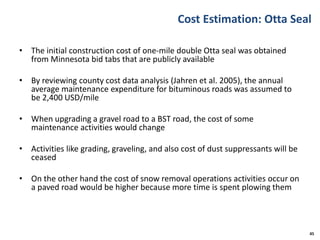 Cost Estimation: Otta Seal
• The initial construction cost of one-mile double Otta seal was obtained
from Minnesota bid tabs that are publicly available
• By reviewing county cost data analysis (Jahren et al. 2005), the annual
average maintenance expenditure for bituminous roads was assumed to
be 2,400 USD/mile
• When upgrading a gravel road to a BST road, the cost of some
maintenance activities would change
• Activities like grading, graveling, and also cost of dust suppressants will be
ceased
• On the other hand the cost of snow removal operations activities occur on
a paved road would be higher because more time is spent plowing them
45
 