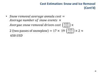 Cost Estimation: Snow and Ice Removal
(Cont’d)
• 𝑆𝑛𝑜𝑤 𝑟𝑒𝑚𝑜𝑣𝑎𝑙 𝑎𝑣𝑒𝑟𝑎𝑔𝑒 𝑎𝑛𝑛𝑢𝑙𝑎 𝑐𝑜𝑠𝑡 =
𝐴𝑣𝑒𝑟𝑎𝑔𝑒 𝑛𝑢𝑚𝑏𝑒𝑟 𝑜𝑓 𝑠𝑛𝑜𝑤 𝑒𝑣𝑒𝑛𝑡𝑠 ×
𝐴𝑣𝑒𝑟𝑔𝑎𝑒 𝑠𝑛𝑜𝑤 𝑟𝑒𝑚𝑜𝑣𝑎𝑙 𝑑𝑟𝑖𝑣𝑒𝑛 𝑐𝑜𝑠𝑡
𝑈𝑆𝐷
𝑚𝑖𝑙𝑒
×
2 two passes of snowplow = 17 × 19
𝑈𝑆𝐷
𝑚𝑖𝑙𝑒
× 2 ≈
650 𝑈𝑆𝐷
48
 