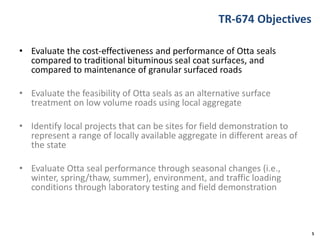 TR-674 Objectives
• Evaluate the cost-effectiveness and performance of Otta seals
compared to traditional bituminous seal coat surfaces, and
compared to maintenance of granular surfaced roads
• Evaluate the feasibility of Otta seals as an alternative surface
treatment on low volume roads using local aggregate
• Identify local projects that can be sites for field demonstration to
represent a range of locally available aggregate in different areas of
the state
• Evaluate Otta seal performance through seasonal changes (i.e.,
winter, spring/thaw, summer), environment, and traffic loading
conditions through laboratory testing and field demonstration
5
 