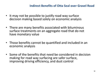 Indirect Benefits of Otta Seal over Gravel Road
• It may not be possible to justify road way surface
decision making based solely on economic analysis
• There are many benefits associated with bituminous
surface treatments on an aggregate road that do not
have monetary value
• Those benefits cannot be quantified and included in an
economic analysis
• Some of the benefits that need be considered in decision
making for road way surfacing are safer surface,
improving driving efficiency, and dust control
53
 