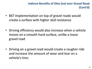 Indirect Benefits of Otta Seal over Gravel Road
(Cont’d)
• BST implementation on top of gravel roads would
create a surface with higher skid resistance
• Driving efficiency would also increase when a vehicle
moves on a smooth hard surface, unlike a loose
gravel road
• Driving on a gravel road would create a rougher ride
and increase the amount of wear and tear on a
vehicle’s tires
54
 