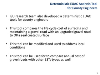 Deterministic EUAC Analysis Tool
for County Engineers
• ISU research team also developed a deterministic EUAC
tools for county engineers
• This tool compares the life cycle cost of surfacing and
maintaining a gravel road with an upgraded gravel road
to Otta seal coated surface
• This tool can be modified and used to address local
conditions
• This tool can be used for to compare annual cost of
gravel roads with other BSTs types as well
56
 