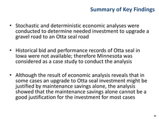 Summary of Key Findings
• Stochastic and deterministic economic analyses were
conducted to determine needed investment to upgrade a
gravel road to an Otta seal road
• Historical bid and performance records of Otta seal in
Iowa were not available; therefore Minnesota was
considered as a case study to conduct the analysis
• Although the result of economic analysis reveals that in
some cases an upgrade to Otta seal investment might be
justified by maintenance savings alone, the analysis
showed that the maintenance savings alone cannot be a
good justification for the investment for most cases
59
 
