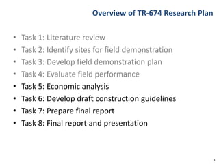 Overview of TR-674 Research Plan
• Task 1: Literature review
• Task 2: Identify sites for field demonstration
• Task 3: Develop field demonstration plan
• Task 4: Evaluate field performance
• Task 5: Economic analysis
• Task 6: Develop draft construction guidelines
• Task 7: Prepare final report
• Task 8: Final report and presentation
6
 
