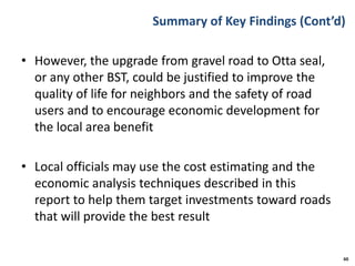 Summary of Key Findings (Cont’d)
• However, the upgrade from gravel road to Otta seal,
or any other BST, could be justified to improve the
quality of life for neighbors and the safety of road
users and to encourage economic development for
the local area benefit
• Local officials may use the cost estimating and the
economic analysis techniques described in this
report to help them target investments toward roads
that will provide the best result
60
 