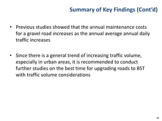 Summary of Key Findings (Cont’d)
• Previous studies showed that the annual maintenance costs
for a gravel road increases as the annual average annual daily
traffic increases
• Since there is a general trend of increasing traffic volume,
especially in urban areas, it is recommended to conduct
further studies on the best time for upgrading roads to BST
with traffic volume considerations
61
 
