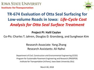 Department of Civil, Construction and Environmental Engineering (CCEE)
Program for Sustainable Pavement Engineering and Research (PROSPER)
Institute for Transportation (InTrans), Iowa State University (ISU)
March XX, 2018
Project PI: Halil Ceylan
Co-PIs: Charles T. Jahren, Douglas D. Gransberg, and Sunghwan Kim
Research Associate: Yang Zhang
Research Assistants: Ali Nahvi
TR-674 Evaluation of Otta Seal Surfacing for
Low-volume Roads in Iowa: Life-Cycle Cost
Analysis for Otta Seal Surface Treatment
 