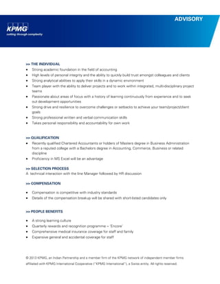 © 2013 KPMG, an Indian Partnership and a member firm of the KPMG network of independent member firms 
affiliated with KPMG International Cooperative (“KPMG International”), a Swiss entity. All rights reserved. 
ADVISORY 
>> THE INDIVIDUAL 
 Strong academic foundation in the field of accounting 
 High levels of personal integrity and the ability to quickly build trust amongst colleagues and clients 
 Strong analytical abilities to apply their skills in a dynamic environment 
 Team player with the ability to deliver projects and to work within integrated, multi-disciplinary project teams 
 Passionate about areas of focus with a history of learning continuously from experience and to seek out development opportunities 
 Strong drive and resilience to overcome challenges or setbacks to achieve your team/project/client goals 
 Strong professional written and verbal communication skills 
 Takes personal responsibility and accountability for own work 
>> QUALIFICATION 
 Recently qualified Chartered Accountants or holders of Masters degree in Business Administration from a reputed college with a Bachelors degree in Accounting, Commerce, Business or related discipline 
 Proficiency in MS Excel will be an advantage 
>> SELECTION PROCESS 
A technical interaction with the line Manager followed by HR discussion 
>> COMPENSATION 
 Compensation is competitive with industry standards 
 Details of the compensation breakup will be shared with short-listed candidates only 
>> PEOPLE BENEFITS 
 A strong learning culture 
 Quarterly rewards and recognition programme – ‘Encore’ 
 Comprehensive medical insurance coverage for staff and family 
 Expansive general and accidental coverage for staff 