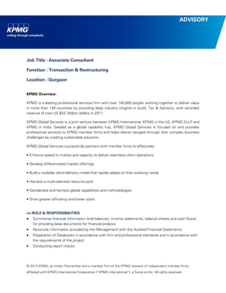 © 2013 KPMG, an Indian Partnership and a member firm of the KPMG network of independent member firms 
affiliated with KPMG International Cooperative (“KPMG International”), a Swiss entity. All rights reserved. 
ADVISORY 
Job Title : Associate Consultant 
Function : Transaction & Restructuring 
Location : Gurgaon 
KPMG Overview: 
KPMG is a leading professional services firm with over 145,000 people working together to deliver value in more than 140 countries by providing deep industry insights in Audit, Tax & Advisory, with recorded revenue of over US $22.7billion dollars in 2011. 
KPMG Global Services is a joint venture between KPMG International, KPMG in the US, KPMG ELLP and KPMG in India. Seeded as a global capability hub, KPMG Global Services is focused on and provides professional services to KPMG member firms and helps clients navigate through their complex business challenges by creating sustainable solutions. 
KPMG Global Services successfully partners with member firms to effectively: 
• Enhance speed to market and capacity to deliver seamless client operations 
• Develop differentiated market offerings 
• Build a scalable client-delivery model that rapidly adapts to their evolving needs 
• Harness a multi-talented resource pool 
• Standardize and harness global capabilities and methodologies 
• Drive greater efficiency and lower costs 
>> ROLE & RESPONSIBILITIES 
 Summarise financial information (trial balances, income statements, balance sheets and cash flows) for providing base documents for financial analysis 
 Reconcile information provided by the Management with the Audited Financial Statements 
 Preparation of Databooks in accordance with firm and professional standards and in accordance with the requirements of the project 
 Conducting report checks  