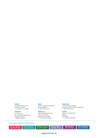 London                            Dubai                           Hong Kong
        95 Queen Victoria Street          Suite 614, Liberty House DIFC   1918 Hutchinson House
        London EC4V 4HN                   PO Box 506739                   10 Harcourt Road , Central, Hong Kong
        T: +44 (0)20 7415 2828            T: +9714 448 7770               T: +852 2973 6333

        Singapore                         Melbourne                       Sydney
        30 Cecil Street                   Level 2, Rialto North Tower     Level 12, 25 Bligh Street
        #21-03/04 Prudential Tower        525 Collins Street              Sydney
        Singapore 049712                  Melbourne, VIC 3000             NSW 2000
        T: +65 6420 0500                  T: +61 (0)3 8610 8400           T: +61 (0)2 9236 9000



Taylor Root is a member of The SR Group




                                                taylorroot.com.au
 