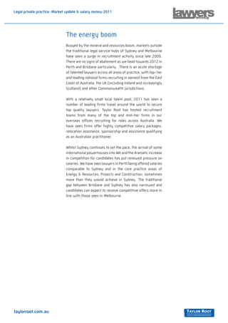 Legal private practice: Market update & salary review 2011




                              The energy boom
                              Buoyed by the mineral and resources boom, markets outside
                              the traditional legal service hubs of Sydney and Melbourne
                              have seen a surge in recruitment activity since late 2009.
                              There are no signs of abatement as we head towards 2012 in
                              Perth and Brisbane particularly. There is an acute shortage
                              of talented lawyers across all areas of practice, with top-tier
                              and leading national firms recruiting in earnest from the East
                              Coast of Australia, the UK (including Ireland and increasingly
                              Scotland) and other Commonwealth jurisdictions.

                              With a relatively small local talent pool, 2011 has seen a
                              number of leading firms travel around the world to secure
                              top quality lawyers. Taylor Root has hosted recruitment
                              teams from many of the top and mid-tier firms in our
                              overseas offices recruiting for roles across Australia. We
                              have seen firms offer highly competitive salary packages,
                              relocation assistance, sponsorship and assistance qualifying
                              as an Australian practitioner.

                              Whilst Sydney continues to set the pace, the arrival of some
                              international powerhouses into WA and the dramatic increase
                              in competition for candidates has put renewed pressure on
                              salaries. We have seen lawyers in Perth being offered salaries
                              comparable to Sydney and in the core practice areas of
                              Energy & Resources, Projects and Construction, sometimes
                              more than they would achieve in Sydney. The traditional
                              gap between Brisbane and Sydney has also narrowed and
                              candidates can expect to receive competitive offers more in
                              line with those seen in Melbourne.




taylorroot.com.au
 