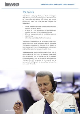 Legal private practice: Market update & salary review 2011




                    The survey
                    Taylor Root is widely regarded by our clients as being one
                    of Australia’s premier specialist legal recruitment agencies.
                    We work across all of the top-tier, national, mid-tier and
                    boutique law firms. This survey has been compiled with
                    reference to:

                    •	   Salaries offered to candidates by their current employers
                         following the recent review
                    •	   In excess of 1,200 key contacts of Taylor Root were
                         invited to contribute via an online questionnaire
                    •	   Offers of employment made to candidates looking to
                         move laterally
                    •	   Information provided by the firms themselves

                    The figures in the survey are set out in easy to read salary
                    bands which refer to the candidates’ years of experience.
                    The bands acknowledge the diversity of the breadth of
                    experience at each level and allow candidates and clients to
                    find the information that is most relevant to them.

                    There are a number of profitable boutique law firms who are
                    leading the market with salary packages and these figures
                    were incorporated into the top-tier bracket. Occasionally
                    an individual’s salary may fall outside the bands illustrated.
                    The norm for staff performing at the required level of
                    achievement will typically be somewhere between the
                    extremes of the bands.




                                                                                                    Matt Harris
                                                                                                      Manager

taylorroot.com.au
 