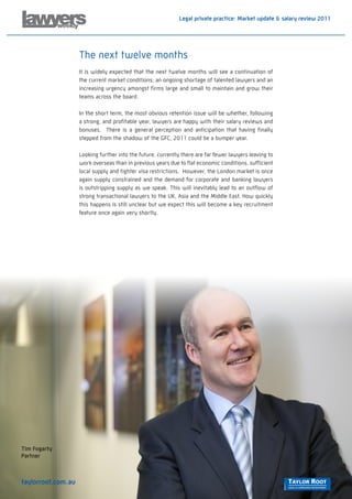 Legal private practice: Market update & salary review 2011




                    The next twelve months
                    It is widely expected that the next twelve months will see a continuation of
                    the current market conditions; an ongoing shortage of talented lawyers and an
                    increasing urgency amongst firms large and small to maintain and grow their
                    teams across the board.

                    In the short term, the most obvious retention issue will be whether, following
                    a strong, and profitable year, lawyers are happy with their salary reviews and
                    bonuses. There is a general perception and anticipation that having finally
                    stepped from the shadow of the GFC, 2011 could be a bumper year.

                    Looking further into the future, currently there are far fewer lawyers leaving to
                    work overseas than in previous years due to flat economic conditions, sufficient
                    local supply and tighter visa restrictions. However, the London market is once
                    again supply constrained and the demand for corporate and banking lawyers
                    is outstripping supply as we speak. This will inevitably lead to an outflow of
                    strong transactional lawyers to the UK, Asia and the Middle East. How quickly
                    this happens is still unclear but we expect this will become a key recruitment
                    feature once again very shortly.




Tim Fogarty
Partner



taylorroot.com.au
 