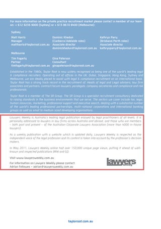 For more information on the private practice recruitment market please contact a member of our team
on: + 612 9236 9000 (Sydney) or + 613 8610 8400 (Melbourne):

 Sydney
 Matt Harris                  Dominic Khedun                              Kathryn Parry
 Manager                      (Canberra/Adelaide roles)                   (Brisbane/Perth roles)
 mattharris@taylorroot.com.au Associate director                          Associate director
                              dominickhedun@taylorroot.com.au             kathrynparry@taylorroot.com.au
 Melbourne
 Tim Fogarty                  Gina Paterson
 Partner                      Consultant
 timfogarty@taylorroot.com.au ginapaterson@taylorroot.com.au

Established in the 1980s, Taylor Root is now widely recognised as being one of the world’s leading legal
& compliance recruiters. Operating out of offices in the UK, Dubai, Singapore, Hong Kong, Sydney and
Melbourne, we are ideally placed to assist with legal & compliance recruitment on an international basis.
Taylor Root has a strong track record in the recruitment of: Heads of legal and Legal advisers; law firm
associates and partners; contract/locum lawyers; paralegals; company secretaries and compliance and risk
professionals.

Taylor Root is a member of The SR Group. The SR Group is a specialist recruitment consultancy dedicated
to raising standards in the business environments that we serve. The sectors we cover include tax, legal,
human resources, marketing, professional support and executive search, dealing with a substantial number
of the world’s leading professional partnerships, multi-national corporations and international banking
groups as well as small to medium sized developing organisations.

Lawyers Weekly is Australia’s leading legal publication enjoyed by legal practitioners of all levels. It is
personally addressed to lawyers in law firms across Australia and abroad, and those who are members
- both past and present - of the Australian Corporate Lawyers Association (more than 4000 in-house
lawyers).

As a weekly publication with a website which is updated daily, Lawyers Weekly is respected as the
independent voice of the legal profession and its content is taken into account by the profession’s decision
makers.

In May 2011, Lawyers Weekly online had over 150,000 unique page views, putting it ahead of well-
known and respected publications BRW and GQ.

Visit www.lawyersweekly.com.au
For information on Lawyers Weekly please contact:
Adrian Fellowes - adrian@lawyersweekly.com.au




                                               taylorroot.com.au
 
