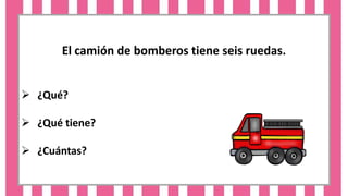 El camión de bomberos tiene seis ruedas.
 ¿Qué?
 ¿Qué tiene?
 ¿Cuántas?
 